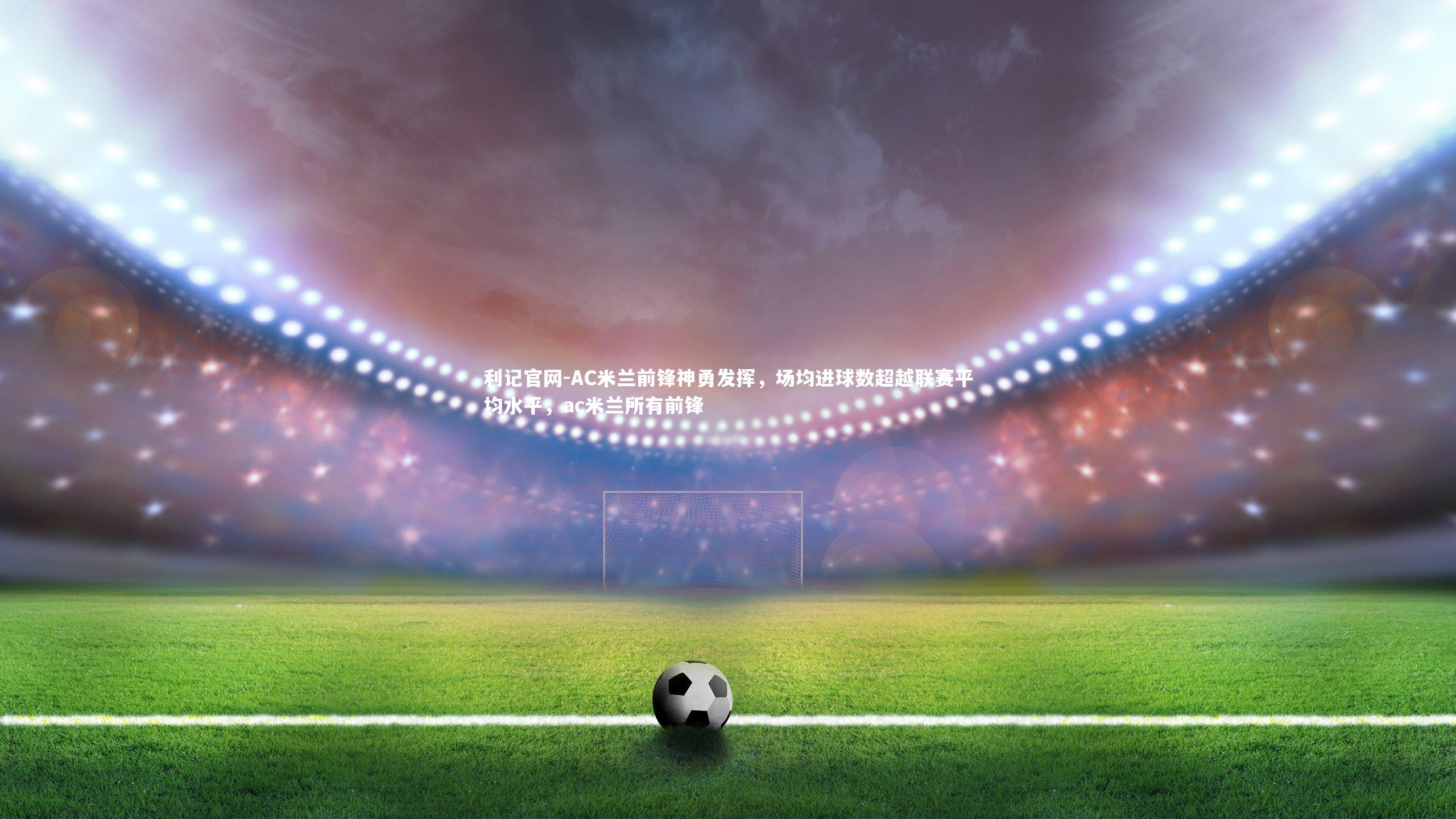 AC米兰前锋神勇发挥,场均进球数超越联赛平均水平,ac米兰所有前锋