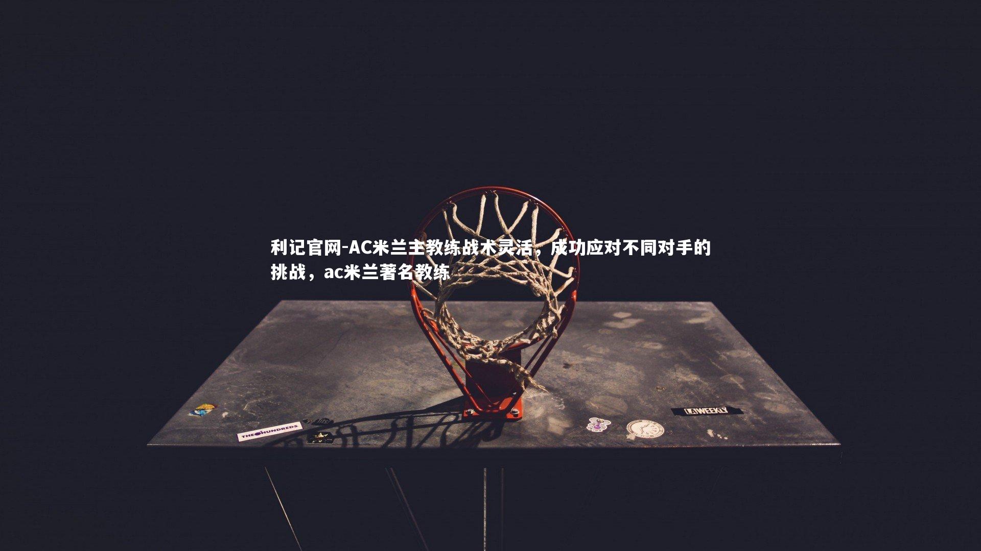 利记官网-AC米兰主教练战术灵活，成功应对不同对手的挑战，ac米兰著名教练