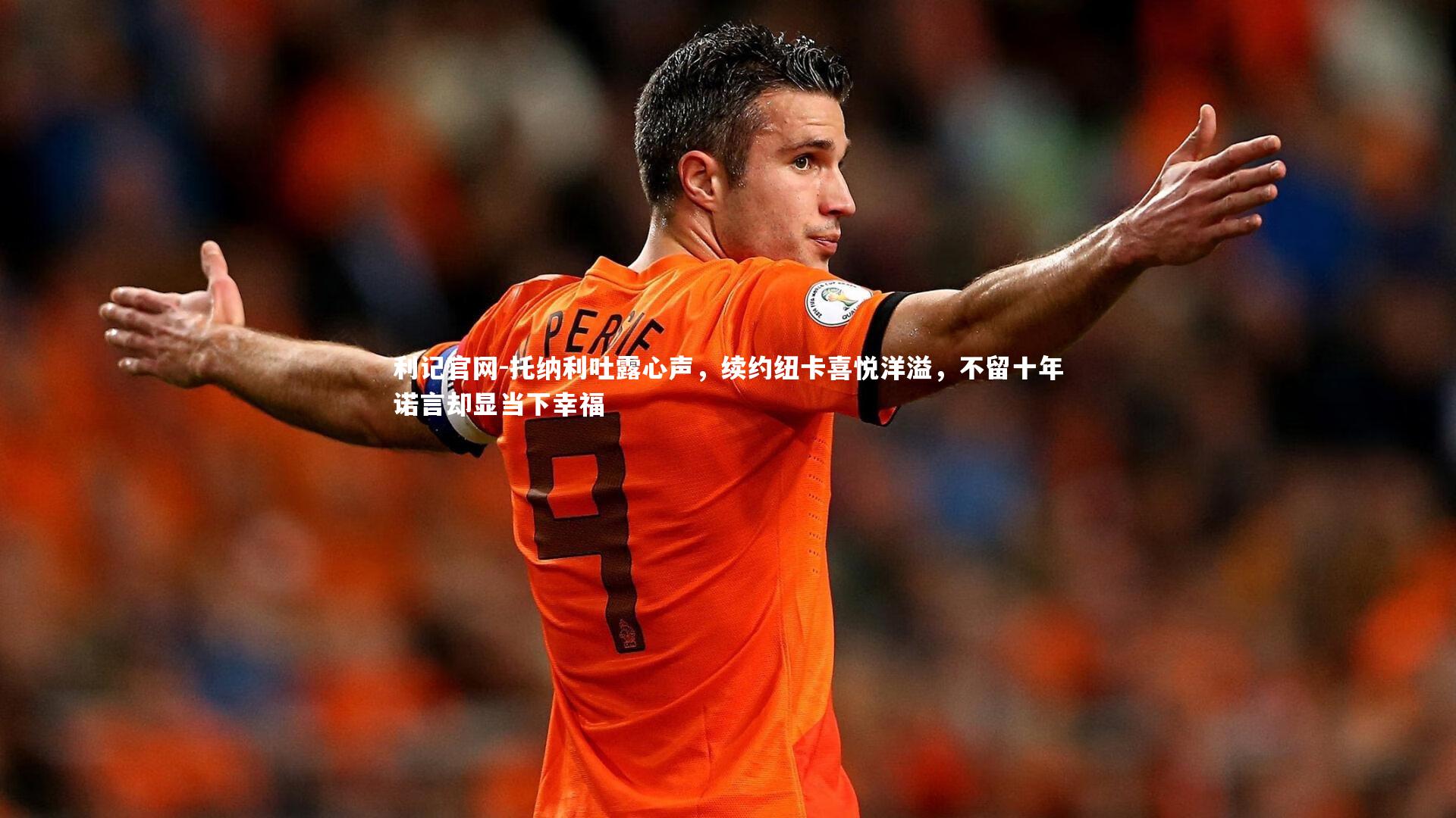 托纳利吐露心声，续约纽卡喜悦洋溢，不留十年诺言却显当下幸福